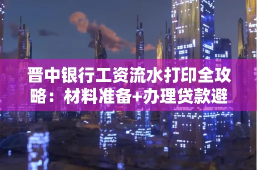 晋中银行工资流水打印全攻略：材料准备+办理贷款避坑指南