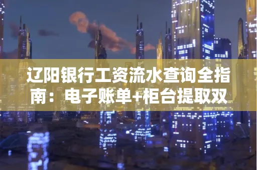 辽阳银行工资流水查询全指南：电子账单+柜台提取双攻略